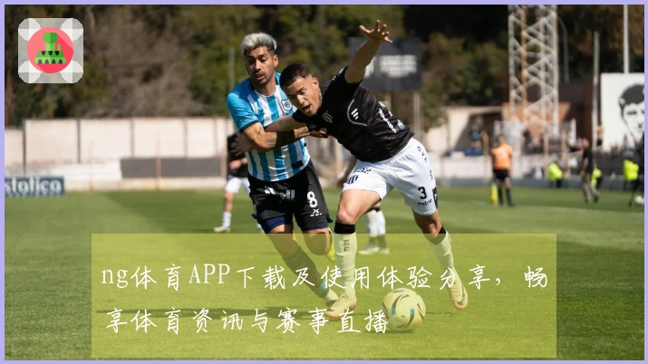 ng体育APP下载及使用体验分享，畅享体育资讯与赛事直播