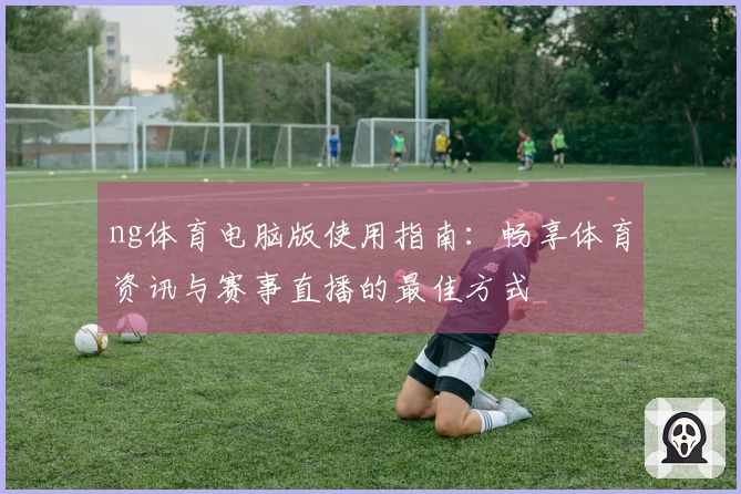 ng体育电脑版使用指南:畅享体育资讯与赛事直播的最佳方式