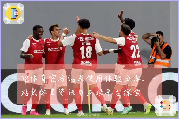 ng体育官方站点使用体验分享：一站式体育资讯与互动平台探索